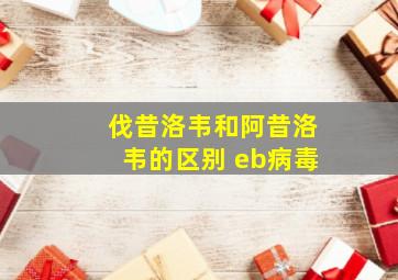 伐昔洛韦和阿昔洛韦的区别 eb病毒